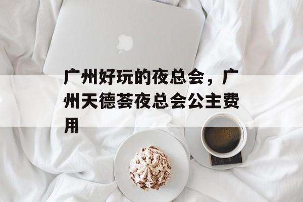 广州好玩的夜总会，广州天德荟夜总会公主费用-第1张图片-