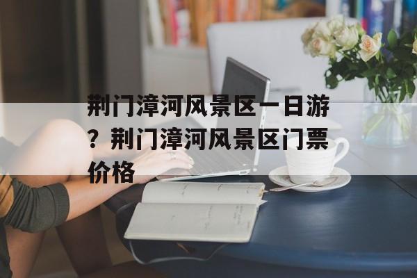荆门漳河风景区一日游？荆门漳河风景区门票价格-第1张图片-