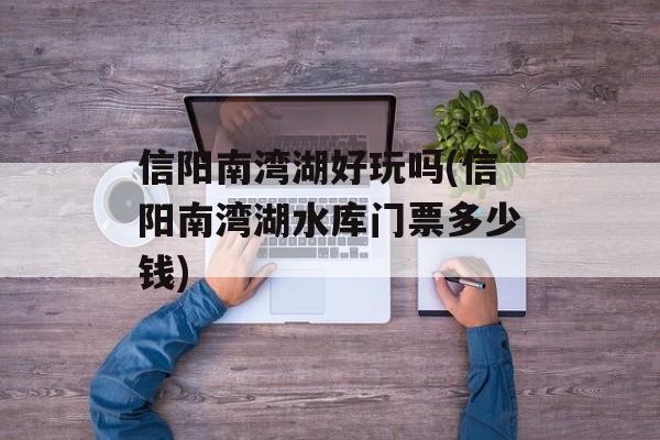 信阳南湾湖好玩吗(信阳南湾湖水库门票多少钱)-第1张图片-