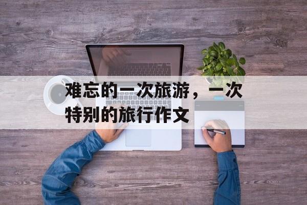 难忘的一次旅游，一次特别的旅行作文-第1张图片-