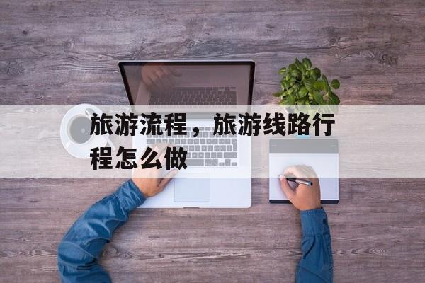 旅游流程，旅游线路行程怎么做-第1张图片-