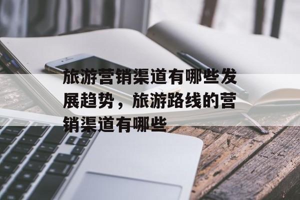 旅游营销渠道有哪些发展趋势，旅游路线的营销渠道有哪些-第1张图片-