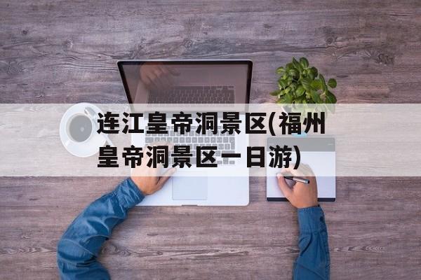 连江皇帝洞景区(福州皇帝洞景区一日游)-第1张图片-