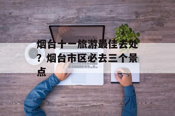 烟台十一旅游最佳去处？烟台市区必去三个景点-第1张图片-