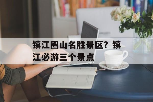 镇江圈山名胜景区？镇江必游三个景点-第1张图片-