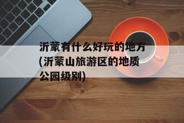 沂蒙有什么好玩的地方(沂蒙山旅游区的地质公园级别)-第1张图片-
