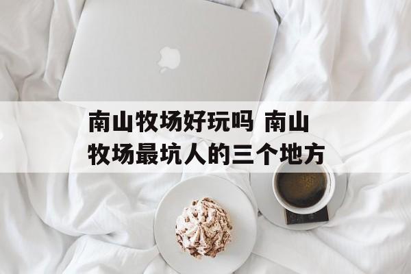 南山牧场好玩吗 南山牧场最坑人的三个地方-第1张图片-
