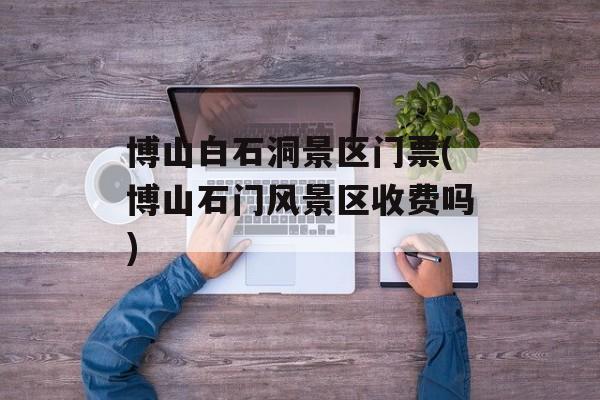 博山白石洞景区门票(博山石门风景区收费吗)-第1张图片-