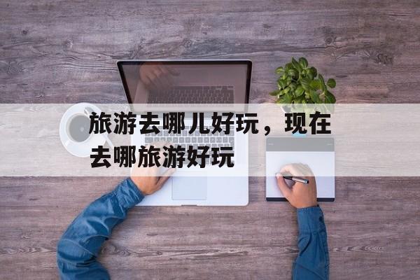 旅游去哪儿好玩，现在去哪旅游好玩-第1张图片-