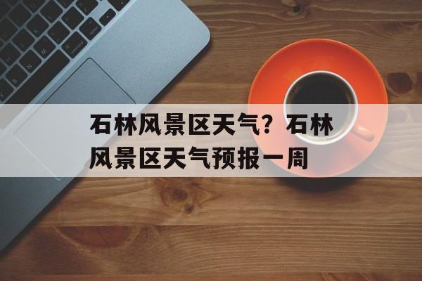 石林风景区天气？石林风景区天气预报一周-第1张图片-