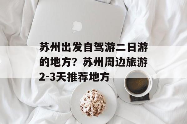 苏州出发自驾游二日游的地方？苏州周边旅游2-3天推荐地方-第1张图片-