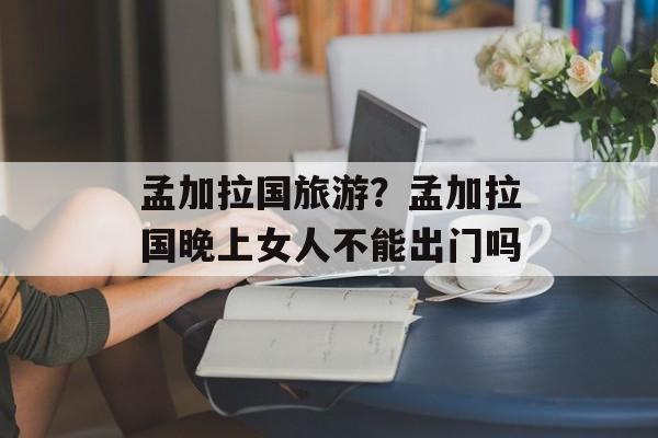 孟加拉国旅游？孟加拉国晚上女人不能出门吗-第1张图片-