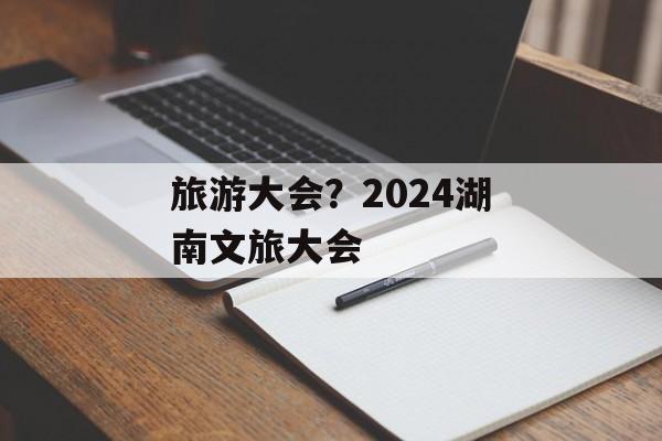 旅游大会？2024湖南文旅大会-第1张图片-