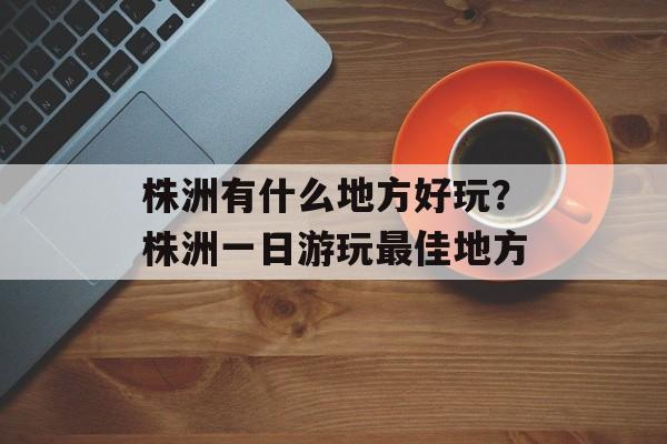 株洲有什么地方好玩？株洲一日游玩最佳地方-第1张图片-