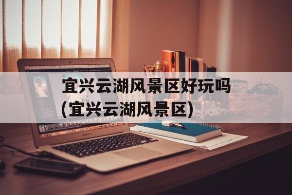 宜兴云湖风景区好玩吗(宜兴云湖风景区)-第1张图片-