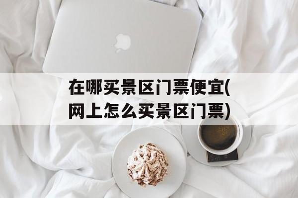 在哪买景区门票便宜(网上怎么买景区门票)-第1张图片-