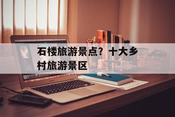 石楼旅游景点？十大乡村旅游景区-第1张图片-