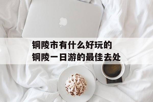 铜陵市有什么好玩的 铜陵一日游的最佳去处-第1张图片-