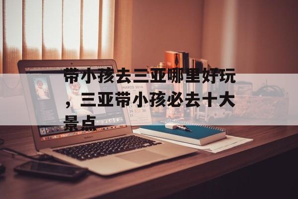 带小孩去三亚哪里好玩，三亚带小孩必去十大景点-第1张图片-