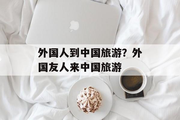 外国人到中国旅游？外国友人来中国旅游-第1张图片-
