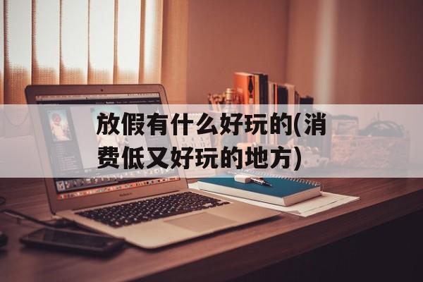放假有什么好玩的(消费低又好玩的地方)-第1张图片-