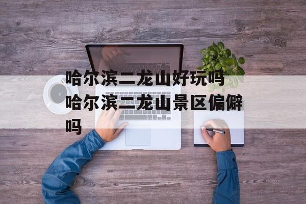 哈尔滨二龙山好玩吗 哈尔滨二龙山景区偏僻吗-第1张图片-