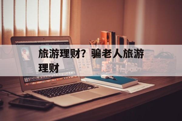 旅游理财？骗老人旅游理财-第1张图片-