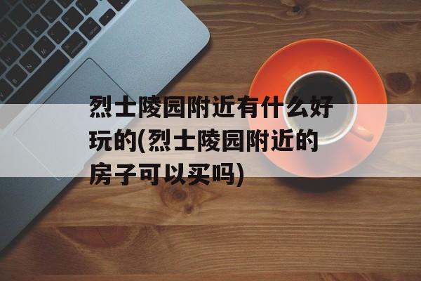 烈士陵园附近有什么好玩的(烈士陵园附近的房子可以买吗)-第1张图片-