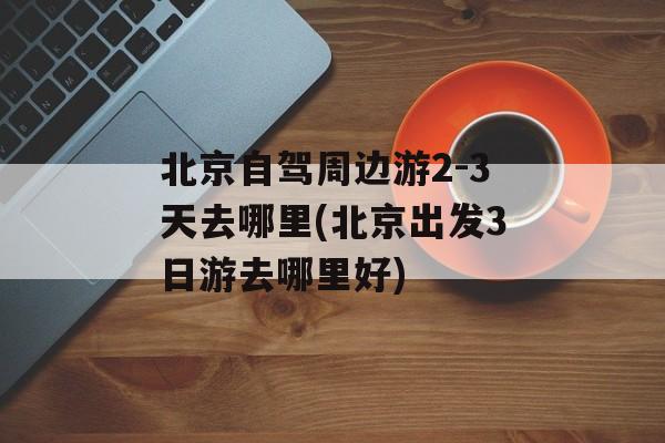 北京自驾周边游2-3天去哪里(北京出发3日游去哪里好)-第1张图片-
