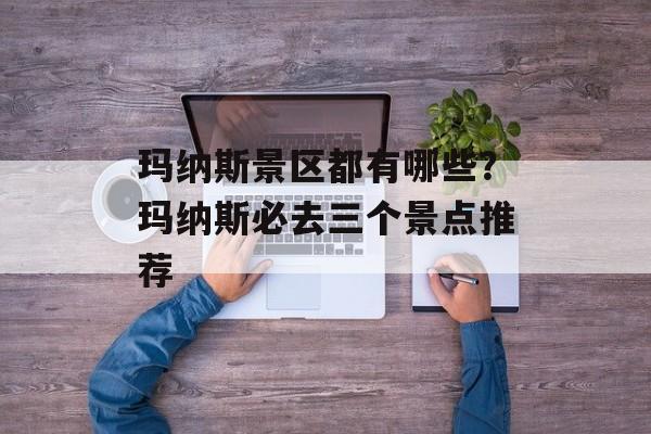 玛纳斯景区都有哪些？玛纳斯必去三个景点推荐-第1张图片-