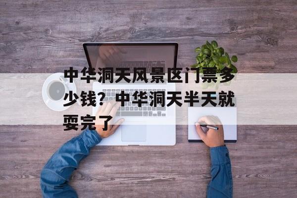 中华洞天风景区门票多少钱？中华洞天半天就耍完了-第1张图片-