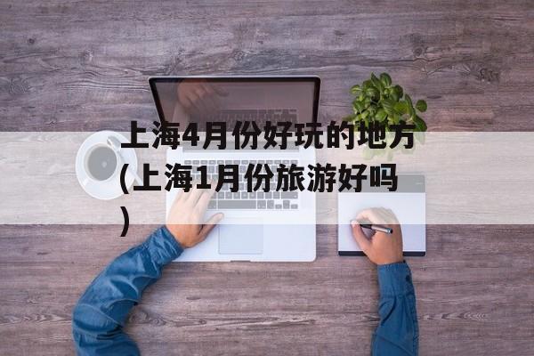 上海4月份好玩的地方(上海1月份旅游好吗)-第1张图片-