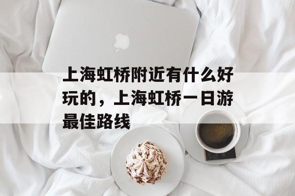 上海虹桥附近有什么好玩的，上海虹桥一日游最佳路线-第1张图片-