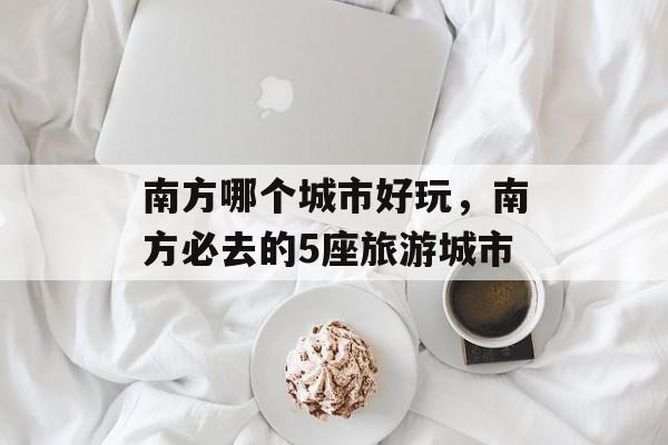 南方哪个城市好玩，南方必去的5座旅游城市-第1张图片-