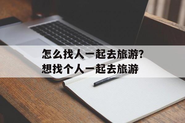 怎么找人一起去旅游？想找个人一起去旅游-第1张图片-