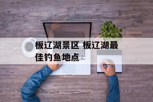 板辽湖景区 板辽湖最佳钓鱼地点-第1张图片-