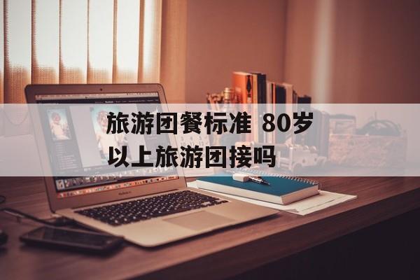 旅游团餐标准 80岁以上旅游团接吗-第1张图片-