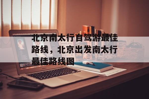 北京南太行自驾游最佳路线，北京出发南太行最佳路线图-第1张图片-