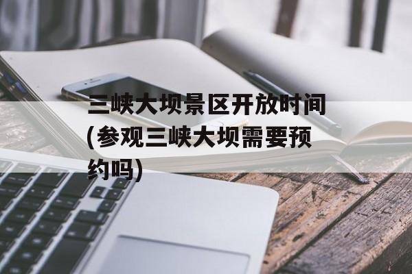 三峡大坝景区开放时间(参观三峡大坝需要预约吗)-第1张图片-
