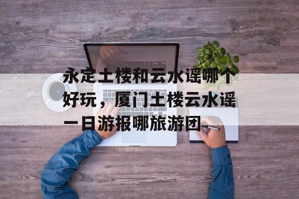 永定土楼和云水谣哪个好玩，厦门土楼云水谣一日游报哪旅游团-第1张图片-