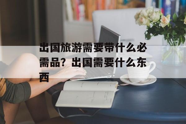 出国旅游需要带什么必需品？出国需要什么东西-第1张图片-
