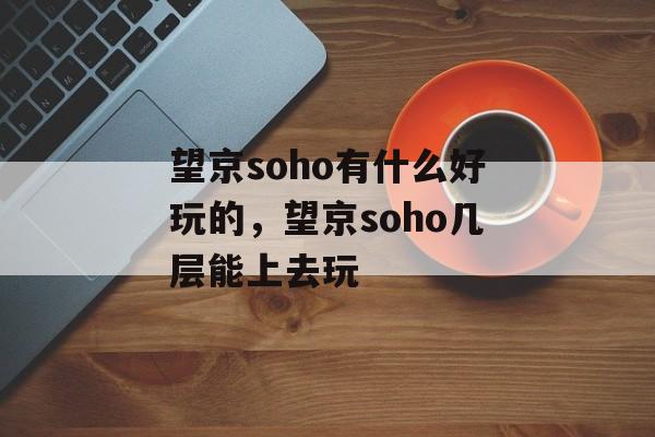 望京soho有什么好玩的，望京soho几层能上去玩-第1张图片-