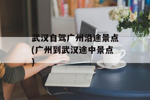 武汉自驾广州沿途景点(广州到武汉途中景点)-第1张图片-