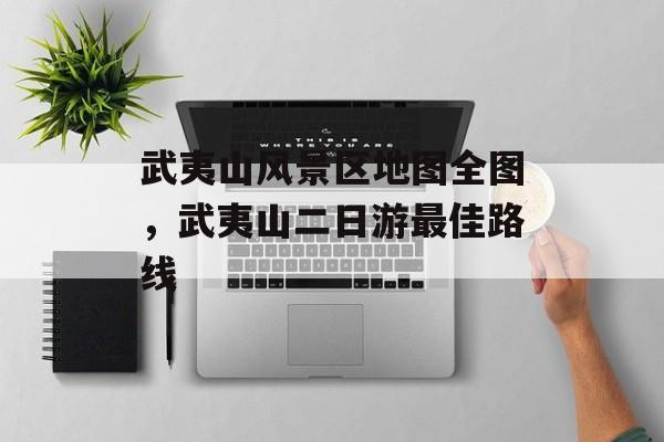 武夷山风景区地图全图，武夷山二日游最佳路线-第1张图片-
