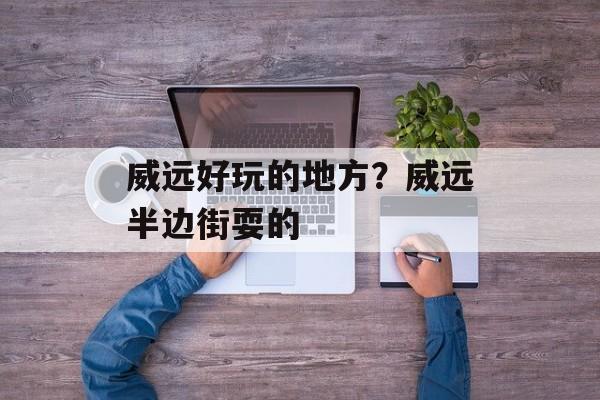 威远好玩的地方？威远半边街耍的-第1张图片-