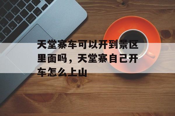 天堂寨车可以开到景区里面吗，天堂寨自己开车怎么上山-第1张图片-