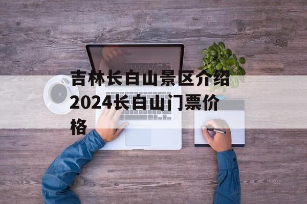 吉林长白山景区介绍 2024长白山门票价格-第1张图片-