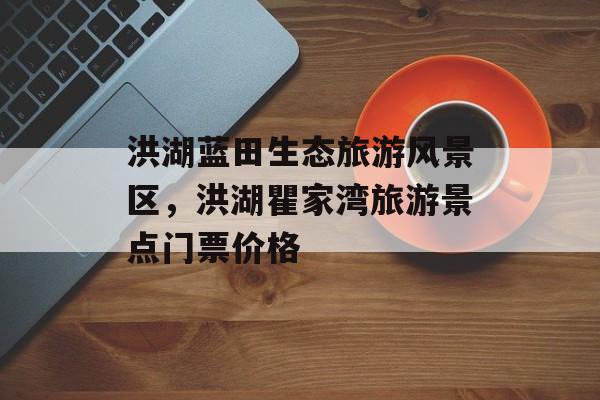 洪湖蓝田生态旅游风景区，洪湖瞿家湾旅游景点门票价格-第1张图片-