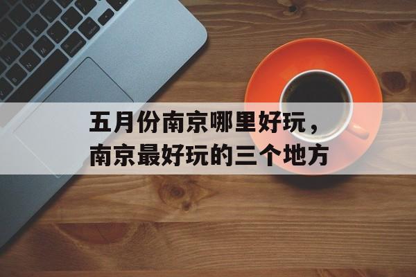 五月份南京哪里好玩，南京最好玩的三个地方-第1张图片-
