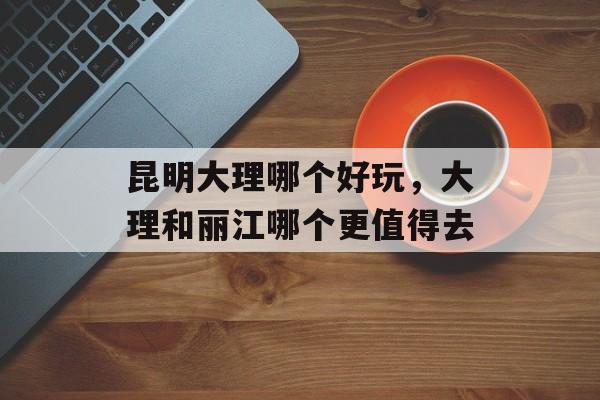 昆明大理哪个好玩，大理和丽江哪个更值得去-第1张图片-